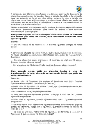 Secretaria de Estado da Educação – SEE/SP
FDE – Fundação para o Desenvolvimento da Educação - DTI – GIP
Projeto Números em Ação – 1ª Fase 2005
50
A construção dos diferentes significados leva tempo e ocorre pela descoberta de
diferentes procedimentos de solução. Assim, o estudo da adição e da subtração
deve ser proposto ao longo dos dois ciclos, juntamente com o estudo dos
números e com o desenvolvimento dos procedimentos de cálculo, em função das
dificuldades lógicas, específicas a cada tipo de problema, e dos procedimentos de
solução de que os alunos dispõem.
Dentre as situações que envolvem adição e subtração a serem exploradas nesses
dois ciclos, podem-se destacar, para efeito de análise e sem qualquer
hierarquização, quatro grupos:
Num primeiro grupo, estão as situações associadas à idéia de combinar
dois estados para obter um terceiro, mais comumente identificada como
ação de “juntar”.
Exemplo:
— Em uma classe há 15 meninos e 13 meninas. Quantas crianças há nessa
classe?
A partir dessa situação é possível formular outras duas, mudando-se a pergunta.
As novas situações são comumente identificadas como ações de “separar/tirar”.
Exemplos:
— Em uma classe há alguns meninos e 13 meninas, no total são 28 alunos.
Quantos meninos há nessa classe?
— Em uma classe de 28 alunos, 15 são meninos. Quantas são as meninas?
Num segundo grupo, estão as situações ligadas à idéia de
transformação, ou seja, alteração de um estado inicial, que pode ser
positiva ou negativa.
Exemplos:
— Paulo tinha 20 figurinhas. Ele ganhou 15 figurinhas num jogo. Quantas
figurinhas ele tem agora? (transformação positiva).
— Pedro tinha 37 figurinhas. Ele perdeu 12 num jogo. Quantas figurinhas ele tem
agora? (transformação negativa).
Cada uma dessas situações pode gerar outras:
— Paulo tinha algumas figurinhas, ganhou 12 no jogo e ficou com 20. Quantas
figurinhas ele possuía?
— Paulo tinha 20 figurinhas, ganhou algumas e ficou com 27. Quantas figurinhas
ele ganhou?
— No início de um jogo, Pedro tinha algumas figurinhas. No decorrer do jogo ele
perdeu 20 e terminou o jogo com 7 figurinhas. Quantas figurinhas ele possuía no
início do jogo?
— No início de um jogo, Pedro tinha 20 figurinhas. Ele terminou o jogo com 8
figurinhas. O que aconteceu no decorrer do jogo?
 