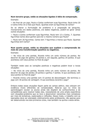Secretaria de Estado da Educação – SEE/SP
FDE – Fundação para o Desenvolvimento da Educação - DTI – GIP
Projeto Números em Ação – 1ª Fase 2005
51
Num terceiro grupo, estão as situações ligadas à idéia de comparação.
Exemplo:
— No final de um jogo, Paulo e Carlos conferiram suas figurinhas. Paulo tinha 20
e Carlos tinha 10 a mais que Paulo. Quantas eram as figurinhas de Carlos?
Se se alterar a formulação do problema e a proposição da pergunta,
incorporando ora dados positivos, ora dados negativos, podem-se gerar várias
outras situações:
— Paulo e Carlos conferiram suas figurinhas. Paulo tem 12 e Carlos, 7. Quantas
figurinhas Carlos deve ganhar para ter o mesmo número que Paulo?
— Paulo tem 20 figurinhas. Carlos tem 7 figurinhas a menos que Paulo. Quantas
figurinhas tem Carlos?
Num quarto grupo, estão as situações que supõem a compreensão de
mais de uma transformação (positiva ou negativa).
Exemplo:
— No início de uma partida, Ricardo tinha um certo número de pontos. No
decorrer do jogo ele ganhou 10 pontos e, em seguida, ganhou 25 pontos. O que
aconteceu com seus pontos no final do jogo?
Também neste caso as variações positivas e negativas podem levar a novas
situações:
— No início de uma partida, Ricardo tinha um certo número de pontos. No
decorrer do jogo ele perdeu 20 pontos e ganhou 7 pontos. O que aconteceu com
seus pontos no final do jogo?
— Ricardo iniciou uma partida com 15 pontos de desvantagem. Ele terminou o
jogo com 30 pontos de vantagem. O que aconteceu durante o jogo?
Embora todas essas situações façam parte do campo aditivo, elas colocam em
evidência níveis diferentes de complexidade. Note-se que no início da
aprendizagem escolar os alunos ainda não dispõem de conhecimentos e de
competências para resolver todas elas, necessitando de uma ampla experiência
com situações-problema que os leve a desenvolver raciocínios mais complexos
por meio de tentativas, explorações e reflexões. Desse modo, o trabalho com as
operações deve ser planejado coletivamente pelos professores, não apenas para
ser desenvolvido nos dois primeiros ciclos, mas também na quinta e sexta séries.
 