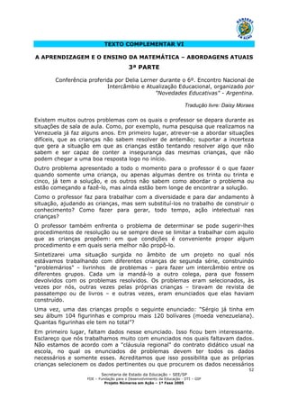 Secretaria de Estado da Educação – SEE/SP
FDE – Fundação para o Desenvolvimento da Educação - DTI – GIP
Projeto Números em Ação – 1ª Fase 2005
52
TEXTO COMPLEMENTAR VI
A APRENDIZAGEM E O ENSINO DA MATEMÁTICA – ABORDAGENS ATUAIS
3ª PARTE
Conferência proferida por Delia Lerner durante o 6º. Encontro Nacional de
Intercâmbio e Atualização Educacional, organizado por
"Novedades Educativas" - Argentina.
Tradução livre: Daisy Moraes
Existem muitos outros problemas com os quais o professor se depara durante as
situações de sala de aula. Como, por exemplo, numa pesquisa que realizamos na
Venezuela já faz alguns anos. Em primeiro lugar, atrever-se a abordar situações
difíceis, que as crianças não sabem resolver de antemão; suportar a incerteza
que gera a situação em que as crianças estão tentando resolver algo que não
sabem e ser capaz de conter a insegurança das mesmas crianças, que não
podem chegar a uma boa resposta logo no início.
Outro problema apresentado a todo o momento para o professor é o que fazer
quando somente uma criança, ou apenas algumas dentre os trinta ou trinta e
cinco, já tem a solução, e os outros não sabem como abordar o problema ou
estão começando a fazê-lo, mas ainda estão bem longe de encontrar a solução.
Como o professor faz para trabalhar com a diversidade e para dar andamento à
situação, ajudando as crianças, mas sem substituí-los no trabalho de construir o
conhecimento? Como fazer para gerar, todo tempo, ação intelectual nas
crianças?
O professor também enfrenta o problema de determinar se pode sugerir-lhes
procedimentos de resolução ou se sempre deve se limitar a trabalhar com aquilo
que as crianças propõem: em que condições é conveniente propor algum
procedimento e em quais seria melhor não propô-lo.
Sintetizarei uma situação surgida no âmbito de um projeto no qual nós
estávamos trabalhando com diferentes crianças de segunda série, construindo
"problemários" – livrinhos de problemas – para fazer um intercâmbio entre os
diferentes grupos. Cada um ia mandá-lo a outro colega, para que fossem
devolvidos com os problemas resolvidos. Os problemas eram selecionados, às
vezes por nós, outras vezes pelas próprias crianças – tiravam de revista de
passatempo ou de livros – e outras vezes, eram enunciados que elas haviam
construído.
Uma vez, uma das crianças propôs o seguinte enunciado: "Sérgio já tinha em
seu álbum 104 figurinhas e comprou mais 120 bolívares (moeda venezuelana).
Quantas figurinhas ele tem no total”?
Em primeiro lugar, faltam dados nesse enunciado. Isso ficou bem interessante.
Esclareço que nós trabalhamos muito com enunciados nos quais faltavam dados.
Não estamos de acordo com a "cláusula regional" do contrato didático usual na
escola, no qual os enunciados de problemas devem ter todos os dados
necessários e somente esses. Acreditamos que isso possibilita que as próprias
crianças selecionem os dados pertinentes ou que procurem os dados necessários
 