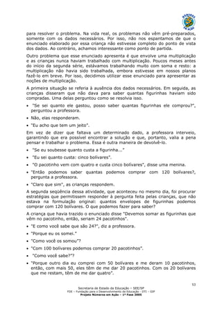 Secretaria de Estado da Educação – SEE/SP
FDE – Fundação para o Desenvolvimento da Educação - DTI – GIP
Projeto Números em Ação – 1ª Fase 2005
53
para resolver o problema. Na vida real, os problemas não vêm pré-preparados,
somente com os dados necessários. Por isso, não nos espantamos de que o
enunciado elaborado por essa criança não estivesse completo do ponto de vista
dos dados. Ao contrário, achamos interessante como ponto de partida.
Outro problema que esse enunciado apresenta é que envolve uma multiplicação
e as crianças nunca haviam trabalhado com multiplicação. Poucos meses antes
do início da segunda série, estávamos trabalhando muito com soma e resto: a
multiplicação não havia sido trabalhada, embora estivesse em nossos planos
fazê-lo em breve. Por isso, decidimos utilizar esse enunciado para apresentar as
noções de multiplicação.
A primeira situação se referia à ausência dos dados necessários. Em seguida, as
crianças disseram que não dava para saber quantas figurinhas haviam sido
compradas. Uma delas perguntou como se resolvia isso.
• "Se sei quanto ele gastou, posso saber quantas figurinhas ele comprou?",
perguntou a professora.
• Não, elas responderam.
• "Eu acho que tem um jeito”.
Em vez de dizer que faltava um determinado dado, a professora interveio,
garantindo que era possível encontrar a solução e que, portanto, valia a pena
pensar e trabalhar o problema. Essa é outra maneira de devolvê-lo.
• "Se eu soubesse quanto custa a figurinha...”
• "Eu sei quanto custa: cinco bolívares”.
• "O pacotinho vem com quatro e custa cinco bolívares", disse uma menina.
• "Então podemos saber quantas podemos comprar com 120 bolívares?,
pergunta a professora.
• "Claro que sim", as crianças respondem.
A segunda seqüência dessa atividade, que aconteceu no mesmo dia, foi procurar
estratégias que permitissem responder à pergunta feita pelas crianças, que não
estava na formulação original: quantos envelopes de figurinhas podemos
comprar com 120 bolívares. O que podemos fazer para saber?
A criança que havia trazido o enunciado disse "Devemos somar as figurinhas que
vêm no pacotinho, então, seriam 24 pacotinhos".
• "E como você sabe que são 24?", diz a professora.
• "Porque eu os somei.”
• "Como você os somou”?
• "Com 100 bolívares podemos comprar 20 pacotinhos”.
• "Como você sabe?”?
• "Porque outro dia eu comprei com 50 bolívares e me deram 10 pacotinhos,
então, com mais 50, eles têm de me dar 20 pacotinhos. Com os 20 bolívares
que me restam, têm de me dar quatro”.
 