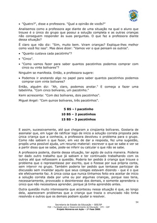 Secretaria de Estado da Educação – SEE/SP
FDE – Fundação para o Desenvolvimento da Educação - DTI – GIP
Projeto Números em Ação – 1ª Fase 2005
54
• "Quatro?", disse a professora. "Qual a opinião de vocês?"
Analisemos como a professora age diante de uma situação na qual o aluno que
trouxe é o único do grupo que possui a solução completa e as outras crianças
não conseguem responder às suas perguntas. O que faz a professora diante
dessa situação?
É claro que não diz: "Sim, muito bem. Viram crianças? Explique-lhes melhor
como você fez isso". Mas deve dizer: "Vamos ver o que pensam os outros”.
• "Quanto custava cada pacotinho”?
• "Cinco”.
• "Como vamos fazer para saber quantos pacotinhos podemos comprar com
cinco ou vinte bolívares”?
Ninguém se manifesta. Então, a professora sugere:
• Podemos ir anotando algo no papel para saber quantos pacotinhos podemos
comprar com vinte bolívares?
Então, alguém diz: "Ah, claro, podemos anotar." E começa a fazer uma
tabelinha. "Com cinco bolívares, um pacotinho."
Kemi acrescenta: "Com dez bolívares, dois pacotinhos”.
Miguel Angel: "Com quinze bolívares, três pacotinhos”.
5 BS – l pacotinho
10 BS – 2 pacotinhos
15 BS – 3 pacotinhos
E assim, sucessivamente, até que chegaram a cinqüenta bolívares. Gostaria de
assinalar que, em lugar de ratificar logo de início a solução correta proposta pela
única criança que a conhecia, a professora devolveu o problema para o grupo.
Como não sabiam o que fazer, em vez de dar a resposta, fez uma sugestão,
propôs uma possível ajuda, um recurso material: escrever o que se sabe e ver se
a partir disso que se sabe, pode-se inferir ou calcular o que não se sabe.
A professora poderia, diante dessa situação, ter agido de outra maneira. Poderia
ter dado outro trabalho que já sabiam e ter continuado trabalhando com os
outros até que refizessem a questão. Poderia ter pedido à criança que trouxe o
problema que o representasse por escrito, que o fizesse por sua própria conta,
sem intervir no grupo. Também poderia ter pedido que tentasse participar da
discussão sem invalidar aquilo que seus colegas estavam dizendo - que é o que
ele efetivamente faz. A única coisa que nunca tínhamos feito era aceitar de início
a solução correta dada por uma ou por algumas crianças, porque isso teria,
necessariamente, provocado o desinteresse dos demais, e somente aprenderia o
único que não necessitava aprender, porque já tinha aprendido antes.
Outra questão muito interessante que aconteceu nessa situação é que, ao longo
dela, apareceram problemas que a criança que trazia o enunciado não tinha
resolvido e outros que os demais podiam ajudar a resolver.
 
