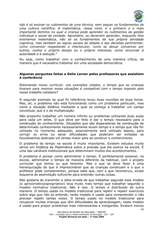 Secretaria de Estado da Educação – SEE/SP
FDE – Fundação para o Desenvolvimento da Educação - DTI – GIP
Projeto Números em Ação – 1ª Fase 2005
56
não é só ensinar os rudimentos de uma técnica, nem sequer os fundamentos de
uma cultura científica. A matemática, nesse nível, é o primeiro e o mais
importante domínio no qual a criança pode aprender os rudimentos da gestão
individual e social da verdade. Aprendem, ou deveriam aprender, enquanto lhes
ensinamos matemática, não só os fundamentos de sua própria atividade
cognitiva, mas também as regras sociais do debate e das decisões pertinentes:
como convencer respeitando o interlocutor, como se deixar convencer por
outros, contra o próprio desejo ou o próprio interesse, como renunciar à
autoridade e à sedução."
Ou seja, como trabalhar com o conhecimento de uma maneira crítica, da
maneira que é necessário trabalhar em uma sociedade democrática.
Algumas perguntas feitas a Delia Lerner pelos professores que assistiam
à conferência
Retomando nosso currículo: nos exemplos citados, o tempo que as crianças
tiveram para resolver essas situações é compatível com o tempo imposto pelo
nosso trabalho cotidiano?
O segundo exemplo ao qual fiz referência levou duas reuniões de duas horas.
Mas, ali, o problema não está funcionando como um problema particular, mas
como a situação didática mediante a qual se começa a trabalhar um campo
conceitual, que é o da multiplicação.
Não proponho trabalhar um número infinito ou problemas utilizando duas aulas
para cada um deles. O que deve ser feito é dar o tempo necessário para a
construção do conhecimento. Situações que são disparadoras da construção de
determinado conhecimento necessariamente levam tempo e o tempo que não for
utilizado no momento adequado, possivelmente será utilizado depois, para
corrigir os erros ou sanar dificuldades que poderiam ser evitadas se
houvéssemos dedicado um tempo maior para se construir o conhecimento.
O problema do tempo na escola é muito importante. Existem estudos muito
sérios em Didática da Matemática sobre a pressão que ele exerce na escola. É
uma das variáveis institucionais que determinam muitos dos acontecimentos.
O problema é pensar como administrar o tempo. É perfeitamente possível, na
escola, administrar o tempo de maneira diferente da habitual, com o projeto
curricular que temos ou que teremos. Mas o que se deve fazer é uma
hierarquização do que é imprescindível que as crianças construam e o que o
professor pode complementar, porque sabe que, com o que reconstruiu, existe
esquema de assimilação suficiente para entender outras coisas.
Não gostaria de transmitir a idéia errada de que trabalhar segundo esse modelo
(o aproximativo/apropriativo) leva muito mais tempo que trabalhar segundo o
modelo normativo tradicional. Não é isso. O tempo é distribuído de outra
maneira. O tempo usado no modelo tradicional para repetir e repetir exercícios
sobre algo que não se entende, neste modelo é usado para compreender e não
precisar repetir tantas vezes. O tempo usado no modelo tradicional para
recuperar muitas crianças que têm dificuldades de aprendizagem, neste modelo
é usado para propor problemas mais interessantes e instigantes. Existem menos
 