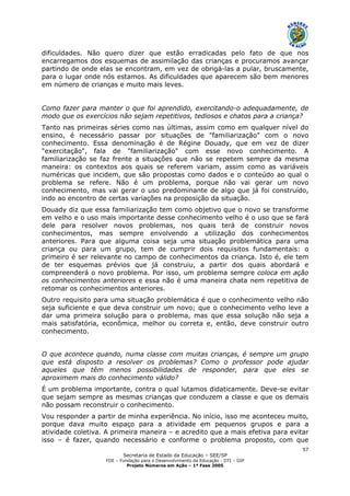 Secretaria de Estado da Educação – SEE/SP
FDE – Fundação para o Desenvolvimento da Educação - DTI – GIP
Projeto Números em Ação – 1ª Fase 2005
57
dificuldades. Não quero dizer que estão erradicadas pelo fato de que nos
encarregamos dos esquemas de assimilação das crianças e procuramos avançar
partindo de onde elas se encontram, em vez de obrigá-las a pular, bruscamente,
para o lugar onde nós estamos. As dificuldades que aparecem são bem menores
em número de crianças e muito mais leves.
Como fazer para manter o que foi aprendido, exercitando-o adequadamente, de
modo que os exercícios não sejam repetitivos, tediosos e chatos para a criança?
Tanto nas primeiras séries como nas últimas, assim como em qualquer nível do
ensino, é necessário passar por situações de "familiarização" com o novo
conhecimento. Essa denominação é de Régine Douady, que em vez de dizer
"exercitação", fala de "familiarização" com esse novo conhecimento. A
familiarização se faz frente a situações que não se repetem sempre da mesma
maneira: os contextos aos quais se referem variam, assim como as variáveis
numéricas que incidem, que são propostas como dados e o conteúdo ao qual o
problema se refere. Não é um problema, porque não vai gerar um novo
conhecimento, mas vai gerar o uso predominante de algo que já foi construído,
indo ao encontro de certas variações na proposição da situação.
Douady diz que essa familiarização tem como objetivo que o novo se transforme
em velho e o uso mais importante desse conhecimento velho é o uso que se fará
dele para resolver novos problemas, nos quais terá de construir novos
conhecimentos, mas sempre envolvendo a utilização dos conhecimentos
anteriores. Para que alguma coisa seja uma situação problemática para uma
criança ou para um grupo, tem de cumprir dois requisitos fundamentais: o
primeiro é ser relevante no campo de conhecimentos da criança. Isto é, ele tem
de ter esquemas prévios que já construiu, a partir dos quais abordará e
compreenderá o novo problema. Por isso, um problema sempre coloca em ação
os conhecimentos anteriores e essa não é uma maneira chata nem repetitiva de
retomar os conhecimentos anteriores.
Outro requisito para uma situação problemática é que o conhecimento velho não
seja suficiente e que deva construir um novo; que o conhecimento velho leve a
dar uma primeira solução para o problema, mas que essa solução não seja a
mais satisfatória, econômica, melhor ou correta e, então, deve construir outro
conhecimento.
O que acontece quando, numa classe com muitas crianças, é sempre um grupo
que está disposto a resolver os problemas? Como o professor pode ajudar
aqueles que têm menos possibilidades de responder, para que eles se
aproximem mais do conhecimento válido?
É um problema importante, contra o qual lutamos didaticamente. Deve-se evitar
que sejam sempre as mesmas crianças que conduzem a classe e que os demais
não possam reconstruir o conhecimento.
Vou responder a partir de minha experiência. No início, isso me aconteceu muito,
porque dava muito espaço para a atividade em pequenos grupos e para a
atividade coletiva. A primeira maneira – e acredito que a mais efetiva para evitar
isso – é fazer, quando necessário e conforme o problema proposto, com que
 
