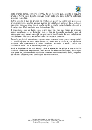 Secretaria de Estado da Educação – SEE/SP
FDE – Fundação para o Desenvolvimento da Educação - DTI – GIP
Projeto Números em Ação – 1ª Fase 2005
58
cada criança pense, primeiro sozinha, de tal maneira que, quando o pequeno
grupo se forme ou se discuta no grupo maior, cada uma delas já tenha elaborado
algumas respostas.
Outro aspecto é que os grupos, na medida do possível, sejam bem pequenos,
preferencialmente duplas, porque quando se trabalha de dois em dois, cada um
está mais comprometido com a tarefa, sente-se muito mais obrigado a intervir e
é muito mais difícil que tudo seja delegado ao líder.
É importante que as duplas não sejam estáveis, mas que todas as crianças
sejam desafiadas a se defrontar com o tipo de interação particular que irá
estabelecer com outra, que está em um momento diferente do seu, trabalhando
com todas as diferentes variações e não com uma só maneira.
Também se deve ir criando um compromisso progressivo do grupo enquanto tal,
no sentido de que estamos todos juntos na classe para aprender e que não basta
somente três aprenderem – todos precisam aprender – então, todos nos
comprometemos com a aprendizagem do grupo.
Aqui, é importante dar um espaço para a avaliação em grupo e que existam
critérios claramente explicitados, para todos os membros do grupo, em função
dos quais ele, periodicamente avaliará se está funcionando como devia, do ponto
de vista da cooperação na construção do conhecimento.
 