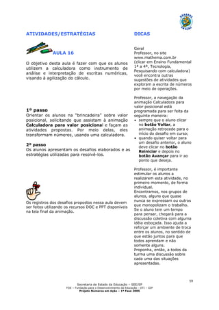 Secretaria de Estado da Educação – SEE/SP
FDE – Fundação para o Desenvolvimento da Educação - DTI – GIP
Projeto Números em Ação – 1ª Fase 2005
59
ATIVIDADES/ESTRATÉGIAS DICAS
AULA 16
O objetivo desta aula é fazer com que os alunos
utilizem a calculadora como instrumento de
análise e interpretação de escritas numéricas,
visando à agilização do cálculo.
1º passo
Orientar os alunos na “brincadeira” sobre valor
posicional, solicitando que assistam à animação
Calculadora para valor posicional e façam as
atividades propostas. Por meio delas, eles
transformam números, usando uma calculadora.
2º passo
Os alunos apresentam os desafios elaborados e as
estratégias utilizadas para resolvê-los.
Os registros dos desafios propostos nessa aula devem
ser feitos utilizando os recursos DOC e PPT disponíveis
na tela final da animação.
Geral
Professor, no site
www.mathema.com.br
(clicar em Ensino Fundamental
1ª a 4ª, Tecnologia,
Pesquisando com calculadora)
você encontra outras
sugestões de atividades que
exploram a escrita de números
por meio de operações.
Professor, a navegação da
animação Calculadora para
valor posicional está
programada para ser feita da
seguinte maneira:
• sempre que o aluno clicar
no botão Voltar, a
animação retrocede para o
início do desafio em curso;
• quando quiser voltar para
um desafio anterior, o aluno
deve clicar no botão
Reiniciar e depois no
botão Avançar para ir ao
ponto que deseja.
Professor, é importante
estimular os alunos a
realizarem esta atividade, no
primeiro momento, de forma
individual.
Encontramos, nos grupos de
alunos, alguns que quase
nunca se expressam ou outros
que monopolizam o trabalho.
Se o aluno tem um tempo
para pensar, chegará para a
discussão coletiva com alguma
idéia esboçada. Isso ajuda a
reforçar um ambiente de troca
entre os alunos, no sentido de
que estão juntos para que
todos aprendam e não
somente alguns.
Proponha, então, a todos da
turma uma discussão sobre
cada uma das situações
apresentadas.
 