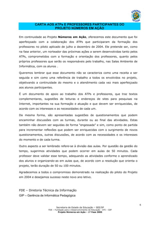 Secretaria de Estado da Educação – SEE/SP
FDE – Fundação para o Desenvolvimento da Educação - DTI – GIP
Projeto Números em Ação – 1ª Fase 2005
6
CARTA AOS ATPs E PROFESSORES PARTICIPANTES DO
PROJETO NÚMEROS EM AÇÃO
Em continuidade ao Projeto Números em Ação, oferecemos este documento que foi
aperfeiçoado com a colaboração dos ATPs que participaram da formação dos
professores no piloto aplicado de julho a dezembro de 2004. Ele pretende ser, como
na fase anterior, um norteador das próximas ações a serem desenvolvidas tanto pelos
ATPs, comprometidos com a formação e orientação dos professores, quanto pelos
próprios professores que serão os responsáveis pelo trabalho, nas Salas Ambiente de
Informática, com os alunos .
Queremos lembrar que esse documento não se caracteriza como uma receita a ser
seguida e sim como uma referência de trabalho a todos os envolvidos no projeto,
objetivando a continuidade do mesmo e o atendimento cada vez mais aperfeiçoado
aos alunos participantes.
É um documento de apoio ao trabalho dos ATPs e professores, que traz textos
complementares, sugestões de leituras e endereços de sites para pesquisas na
Internet, importantes na sua formação e atuação e que devem ser enriquecidas, de
acordo com os interesses e as necessidades de cada um.
Da mesma forma, são apresentadas sugestões de questionamentos que podem
encaminhar discussões com as turmas, durante ou ao final das atividades. Estas
também não devem ser seguidas de forma “engessada” e sim, como ponto de partida
para incrementar reflexões que podem ser enriquecidas com o surgimento de novos
questionamentos, outras discussões, de acordo com as necessidades e os interesses
do momento e de cada turma.
Outro aspecto a ser lembrado refere-se à divisão das aulas. Por questão da gestão do
tempo, sugerimos atividades que podem ocorrer em aulas de 50 minutos. Cada
professor deve validar esse tempo, adequando as atividades conforme o aprendizado
dos alunos e organizando-as em aulas que, de acordo com a resolução que orienta o
projeto, terão duração de 50 ou 100 minutos.
Agradecemos a todos o compromisso demonstrado na realização do piloto do Projeto
em 2004 e desejamos sucesso neste novo ano letivo.
FDE – Diretoria Técnica da Informação
GIP – Gerência de Informática Pedagógica
 