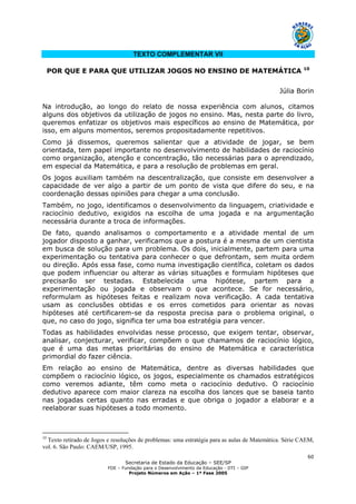 Secretaria de Estado da Educação – SEE/SP
FDE – Fundação para o Desenvolvimento da Educação - DTI – GIP
Projeto Números em Ação – 1ª Fase 2005
60
TEXTO COMPLEMENTAR VII
POR QUE E PARA QUE UTILIZAR JOGOS NO ENSINO DE MATEMÁTICA 10
Júlia Borin
Na introdução, ao longo do relato de nossa experiência com alunos, citamos
alguns dos objetivos da utilização de jogos no ensino. Mas, nesta parte do livro,
queremos enfatizar os objetivos mais específicos ao ensino de Matemática, por
isso, em alguns momentos, seremos propositadamente repetitivos.
Como já dissemos, queremos salientar que a atividade de jogar, se bem
orientada, tem papel importante no desenvolvimento de habilidades de raciocínio
como organização, atenção e concentração, tão necessárias para o aprendizado,
em especial da Matemática, e para a resolução de problemas em geral.
Os jogos auxiliam também na descentralização, que consiste em desenvolver a
capacidade de ver algo a partir de um ponto de vista que difere do seu, e na
coordenação dessas opiniões para chegar a uma conclusão.
Também, no jogo, identificamos o desenvolvimento da linguagem, criatividade e
raciocínio dedutivo, exigidos na escolha de uma jogada e na argumentação
necessária durante a troca de informações.
De fato, quando analisamos o comportamento e a atividade mental de um
jogador disposto a ganhar, verificamos que a postura é a mesma de um cientista
em busca de solução para um problema. Os dois, inicialmente, partem para uma
experimentação ou tentativa para conhecer o que defrontam, sem muita ordem
ou direção. Após essa fase, como numa investigação científica, coletam os dados
que podem influenciar ou alterar as várias situações e formulam hipóteses que
precisarão ser testadas. Estabelecida uma hipótese, partem para a
experimentação ou jogada e observam o que acontece. Se for necessário,
reformulam as hipóteses feitas e realizam nova verificação. A cada tentativa
usam as conclusões obtidas e os erros cometidos para orientar as novas
hipóteses até certificarem-se da resposta precisa para o problema original, o
que, no caso do jogo, significa ter uma boa estratégia para vencer.
Todas as habilidades envolvidas nesse processo, que exigem tentar, observar,
analisar, conjecturar, verificar, compõem o que chamamos de raciocínio lógico,
que é uma das metas prioritárias do ensino de Matemática e característica
primordial do fazer ciência.
Em relação ao ensino de Matemática, dentre as diversas habilidades que
compõem o raciocínio lógico, os jogos, especialmente os chamados estratégicos
como veremos adiante, têm como meta o raciocínio dedutivo. O raciocínio
dedutivo aparece com maior clareza na escolha dos lances que se baseia tanto
nas jogadas certas quanto nas erradas e que obriga o jogador a elaborar e a
reelaborar suas hipóteses a todo momento.
10
Texto retirado de Jogos e resoluções de problemas: uma estratégia para as aulas de Matemática. Série CAEM,
vol. 6. São Paulo: CAEM/USP, 1995.
 