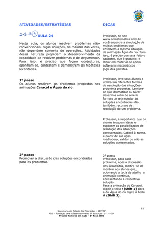 Secretaria de Estado da Educação – SEE/SP
FDE – Fundação para o Desenvolvimento da Educação - DTI – GIP
Projeto Números em Ação – 1ª Fase 2005
63
ATIVIDADES/ESTRATÉGIAS DICAS
AULA 24
Nesta aula, os alunos resolvem problemas não-
convencionais, cujas soluções, na maioria das vezes,
não dependem somente de operações. Atividades
dessa natureza propiciam o desenvolvimento da
capacidade de resolver problemas e de argumentar.
Para isso, é preciso que façam conjecturas,
oponham-se, contestem e demonstrem as hipóteses
levantadas.
1º passo
Os alunos resolvem os problemas propostos nas
animações Caracol e Água do rio.
2º passo
Promover a discussão das soluções encontradas
para os problemas.
Professor, no site
www.somatematica.com.br
você encontra a simulação de
muitos problemas que
envolvem a mesma situação
da animação Água do rio. Para
isso, é preciso que seja feito o
cadastro, que é gratuito, e
clicar em material de apoio
softwares matemáticos
jogo das garrafas.
Professor, leve seus alunos a
utilizarem diferentes formas
de resolução das situações-
problema propostas. Lembre-
se que dramatizar ou fazer
desenhos além de serem
formas de representar as
soluções encontradas são,
também, recursos de
resolução de um problema.
Professor, é importante que os
alunos troquem idéias e
esgotem as possibilidades de
resolução das situações
apresentadas. Caberá à turma,
a partir de sua ação
mediadora, validar ou não as
soluções apresentadas.
2º passo
Professor, para cada
problema, após a discussão
dos resultados, lembre-se de
mostrar aos alunos que,
acionando a tecla de atalho a
animação continua,
apresentando a respectiva
solução.
Para a animação do Caracol,
digite a tecla ! (Shift 1) para
a da Água do rio digite a tecla
# (Shift 3).
 