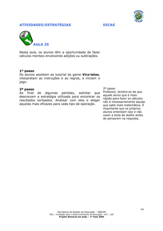 Secretaria de Estado da Educação – SEE/SP
FDE – Fundação para o Desenvolvimento da Educação - DTI – GIP
Projeto Números em Ação – 1ª Fase 2005
64
ATIVIDADES/ESTRATÉGIAS DICAS
AULA 25
Nesta aula, os alunos têm a oportunidade de fazer
cálculos mentais envolvendo adições ou subtrações.
1º passo
Os alunos assistem ao tutorial do game Vira-latas,
interpretam as instruções e as regras, e iniciam o
jogo.
2º passo
Ao final de algumas partidas, solicitar que
descrevam a estratégia utilizada para encontrar os
resultados sorteados. Analisar com eles e eleger
aquelas mais eficazes para cada tipo de operação.
2º passo
Professor, lembre-se de que
aquele aluno que é mais
rápido para fazer os cálculos
não é necessariamente aquele
que sabe mais matemática. É
importante que os próprios
alunos entendam isso e não
usem a tecla de atalho antes
de pensarem na resposta.
 