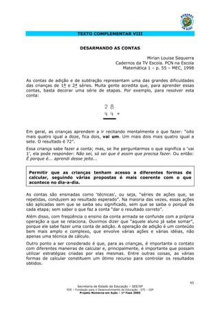 Secretaria de Estado da Educação – SEE/SP
FDE – Fundação para o Desenvolvimento da Educação - DTI – GIP
Projeto Números em Ação – 1ª Fase 2005
65
Permitir que as crianças tenham acesso a diferentes formas de
calcular, seguindo várias propostas é mais coerente com o que
acontece no dia-a-dia.
TEXTO COMPLEMENTAR VIII
DESARMANDO AS CONTAS
Mirian Louise Sequerra
Cadernos da TV Escola. PCN na Escola
Matemática 1 – p. 55 – MEC, 1998
As contas de adição e de subtração representam uma das grandes dificuldades
das crianças de 1ª e 2ª séries. Muita gente acredita que, para aprender essas
contas, basta decorar uma série de etapas. Por exemplo, para resolver esta
conta:
Em geral, as crianças aprendem a ir recitando mentalmente o que fazer: “oito
mais quatro igual a doze, fica dois, vai um. Um mais dois mais quatro igual a
sete. O resultado é 72”.
Essa criança sabe fazer a conta; mas, se lhe perguntarmos o que significa o ‘vai
1’, ela pode responder: Não sei, só sei que é assim que precisa fazer. Ou então:
É porque é... aprendi desse jeito...
As contas são ensinadas como ‘técnicas’, ou seja, “séries de ações que, se
repetidas, conduzem ao resultado esperado”. Na maioria das vezes, essas ações
são aplicadas sem que se saiba seu significado, sem que se saiba o porquê de
cada etapa; sem saber o que faz a conta “dar o resultado correto”.
Além disso, com freqüência o ensino da conta armada se confunde com a própria
operação a que se relaciona. Ouvimos dizer que “aquele aluno já sabe somar”,
porque ele sabe fazer uma conta de adição. A operação de adição é um conteúdo
bem mais amplo e complexo, que envolve várias ações e várias idéias, não
apenas uma técnica de cálculo.
Outro ponto a ser considerado é que, para as crianças, é importante o contato
com diferentes maneiras de calcular e, principalmente, é importante que possam
utilizar estratégias criadas por elas mesmas. Entre outras coisas, as várias
formas de calcular constituem um ótimo recurso para controlar os resultados
obtidos.
 