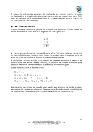 Secretaria de Estado da Educação – SEE/SP
FDE – Fundação para o Desenvolvimento da Educação - DTI – GIP
Projeto Números em Ação – 1ª Fase 2005
67
A busca de estratégias pessoais de realização do cálculo envolve diversos
conhecimentos a respeito dos números e da maneira de operar com eles. Todo
esse aprendizado será fundamental para a compreensão dos passos envolvidos
na realização da conta armada.
ESTRATÉGIAS PESSOAIS
O que acontece quando se propõe às crianças que resolvam contas, antes de
terem aprendido a conta armada? Vejamos na conta já citada:
A criança que resolveu essa conta está na 1a série. Tal como toda sua classe, ela
recebe estímulos para buscar formas novas de resolver seus problemas, mostrar
suas soluções aos colegas e discutir as diferentes estratégias.
A professora costuma acolher com atenção as diversas tentativas e valorizar as
contribuições dos alunos. Nesse contexto, as crianças se sentem à vontade para
associar diferentes conhecimentos e buscar suas próprias soluções.
Lucas resolveu assim a mesma conta:
Comparando este modo de calcular com aquilo que acontece na conta armada,
vemos que há muitas semelhanças. Essa comparação pode sugerir possibilidades
de desenvolver o trabalho com a conta armada de forma mais eficiente.
 