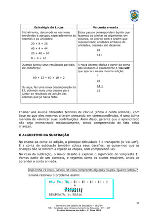 Secretaria de Estado da Educação – SEE/SP
FDE – Fundação para o Desenvolvimento da Educação - DTI – GIP
Projeto Números em Ação – 1ª Fase 2005
68
Estratégia de Lucas Na conta armada
Inicialmente, decompôs os números
envolvidos e agrupou separadamente as
dezenas e as unidades:
20 + 8 = 28
40 + 4 = 44
20 + 40 = 60
8 + 4 = 12
Estes passos correspondem àquilo que
fazemos ao alinhar os algarismos em
colunas, de acordo com a ordem que
representam: unidades embaixo de
unidades, dezenas sob dezenas:
28
44+
Quando juntou seus resultados parciais,
ele encontrou:
60 + 12 = 60 + 10 + 2
Ou seja, fez uma nova decomposição do
12, obtendo mais uma dezena para
juntar ao resultado da adição das
dezenas que já havia feito.
A nova dezena obtida a partir da soma
das unidades é exatamente o ‘vai um’
que aparece nessa mesma adição:
1
28
44 +
72
Ensinar aos alunos diferentes técnicas de cálculo (como a conta armada), com
base no que eles mesmos criaram pensando em correspondências, é uma ótima
maneira de valorizar suas contribuições. Além disso, garante que o aprendizado
não seja memorizado mecanicamente, sendo compreendido de fato pelas
crianças.
O ALGORITMO DA SUBTRAÇÃO
No ensino da conta de adição, a principal dificuldade é o transporte (o ‘vai um’).
E a conta de subtração também coloca seus desafios, se quisermos que as
crianças não se limitem a repetir as etapas, sem compreendê-las.
No caso da subtração, o maior desafio é explicar o significado do ‘empresta 1’.
Vamos partir de um exemplo, e vejamos como os alunos resolvem, antes de
aprender a conta armada.
João tinha 72 reais. Gastou 38 reais comprando algumas roupas. Quanto sobrou?
Juliana resolveu o problema assim:
 