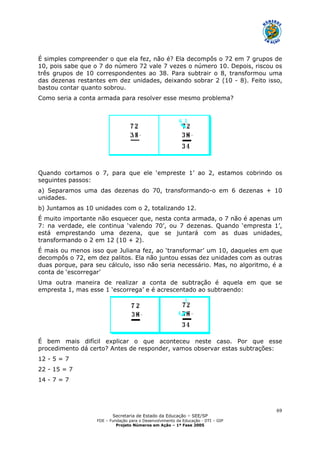 Secretaria de Estado da Educação – SEE/SP
FDE – Fundação para o Desenvolvimento da Educação - DTI – GIP
Projeto Números em Ação – 1ª Fase 2005
69
É simples compreender o que ela fez, não é? Ela decompôs o 72 em 7 grupos de
10, pois sabe que o 7 do número 72 vale 7 vezes o número 10. Depois, riscou os
três grupos de 10 correspondentes ao 38. Para subtrair o 8, transformou uma
das dezenas restantes em dez unidades, deixando sobrar 2 (10 - 8). Feito isso,
bastou contar quanto sobrou.
Como seria a conta armada para resolver esse mesmo problema?
Quando cortamos o 7, para que ele ‘empreste 1’ ao 2, estamos cobrindo os
seguintes passos:
a) Separamos uma das dezenas do 70, transformando-o em 6 dezenas + 10
unidades.
b) Juntamos as 10 unidades com o 2, totalizando 12.
É muito importante não esquecer que, nesta conta armada, o 7 não é apenas um
7: na verdade, ele continua ‘valendo 70’, ou 7 dezenas. Quando ‘empresta 1’,
está emprestando uma dezena, que se juntará com as duas unidades,
transformando o 2 em 12 (10 + 2).
É mais ou menos isso que Juliana fez, ao ‘transformar’ um 10, daqueles em que
decompôs o 72, em dez palitos. Ela não juntou essas dez unidades com as outras
duas porque, para seu cálculo, isso não seria necessário. Mas, no algoritmo, é a
conta de ‘escorregar’
Uma outra maneira de realizar a conta de subtração é aquela em que se
empresta 1, mas esse 1 ‘escorrega’ e é acrescentado ao subtraendo:
É bem mais difícil explicar o que aconteceu neste caso. Por que esse
procedimento dá certo? Antes de responder, vamos observar estas subtrações:
12 - 5 = 7
22 - 15 = 7
14 - 7 = 7
 