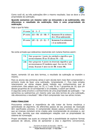 Secretaria de Estado da Educação – SEE/SP
FDE – Fundação para o Desenvolvimento da Educação - DTI – GIP
Projeto Números em Ação – 1ª Fase 2005
70
Como você vê, as três subtrações têm o mesmo resultado. Isso se deve a uma
propriedade da subtração.
Quando somamos um mesmo valor ao minuendo e ao subtraendo, não
alteramos o resultado da subtração. Esta é uma propriedade da
subtração.
Veja o que foi feito:
Na conta armada que estávamos resolvendo com Juliana fizemos assim:
Assim, somando 10 aos dois termos, o resultado da subtração se mantém o
mesmo.
Para os alunos das primeiras séries é sem dúvida bem mais fácil compreender o
primeiro modo de fazer uma subtração, ‘emprestando 1’. Fica mais simples
relacionarem as várias etapas desse método aos conhecimentos que já
construíram. Eles sabem que, no 72, o 7 vale 70 ou 7 grupinhos de 10; que um
desses grupinhos de 10 corresponde a 10 unidades, e assim por diante.
A segunda conta envolve o conhecimento de uma propriedade da subtração – “se
somarmos ou subtrairmos um mesmo valor aos dois termos de uma subtração,
não alteraremos o resultado”. Não é fácil compreender isso nas séries iniciais.
PARA FINALIZAR
Procuramos enfatizar a importância de não tratar de forma mecânica o
aprendizado do algoritmo. Os diferentes passos de seu processo de resolução
têm significados precisos. A compreensão desses passos contribui para evitar
que as crianças cometam erros criados pela incompreensão do processo e, por
outro lado, permite que elas estabeleçam relações com as propriedades do
sistema de numeração.
Propor atividades nas quais as crianças têm a possibilidade de explorar formas
pessoais de cálculo, antes de apresentar a elas o algoritmo convencional,
 