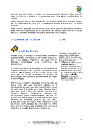 Secretaria de Estado da Educação – SEE/SP
FDE – Fundação para o Desenvolvimento da Educação - DTI – GIP
Projeto Números em Ação – 1ª Fase 2005
71
permite que elas tenham contato com procedimentos variados. Isso será útil
para entenderem o algoritmo como apenas uma, entre várias possibilidades de
calcular.
Vimos também que as estratégias de cálculo elaboradas pelas crianças podem
ser um ótimo recurso para que compreendam melhor o mecanismo da conta
armada.
Para concluir: permitir que os alunos criem suas próprias estratégias contribui
para valorizar sua produção e para estimular uma atitude aberta ao buscar novas
soluções, nas mais diferentes situações-problema apresentadas.
ATIVIDADES/ESTRATÉGIAS DICAS
AULAS 26, 27 e 28
Nestas aulas, os alunos são incentivados a entender
procedimentos convencionais para fazer operações,
que é um aspecto importante para que utilizem
técnicas matemáticas como ferramentas do
pensamento.
A técnica operatória convencional será trabalhada de
maneira analítica e não como um mecanismo a ser
repetido exaustivamente. É importante, então, fazer
com que os alunos entendam as formas de
estruturação dos algoritmos convencionais da adição
e da subtração.
Entretanto, ao resolver situações-problema, cabe ao
aluno optar por qual algoritmo utilizar, se o
convencional ou outro não-convencional com o qual
se sinta mais à vontade para fazer cálculos. Como
bem nos lembra Terezinha Nunes, em seu livro
Crianças fazendo matemática, dominar um
procedimento geral freqüentemente não nos diz
quando um procedimento é uma boa escolha para
resolver um problema .(NUNES, BRYANT, 1997,
p.30). Em outras palavras, o mais importante é que
os alunos sejam capazes de tomar decisões sobre
que caminho trilhar, que procedimento usar para
encontrar a solução das situações-problema.
Professor, a navegação nas
aulas multimídia Conta de
adição e Conta de subtração
está programada para ser feita
da seguinte maneira:
• sempre que o aluno clicar
no botão Voltar, a
animação retrocede para o
início do desafio em curso;
• quando quiser voltar para
um desafio anterior, o aluno
deve clicar no botão
Reiniciar e depois no
botão Avançar para ir ao
ponto que deseja.
 