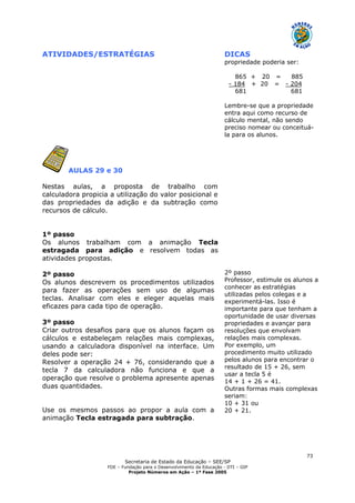 Secretaria de Estado da Educação – SEE/SP
FDE – Fundação para o Desenvolvimento da Educação - DTI – GIP
Projeto Números em Ação – 1ª Fase 2005
73
ATIVIDADES/ESTRATÉGIAS DICAS
propriedade poderia ser:
865 + 20 = 885
- 184 + 20 = - 204
681 681
Lembre-se que a propriedade
entra aqui como recurso de
cálculo mental, não sendo
preciso nomear ou conceituá-
la para os alunos.
AULAS 29 e 30
Nestas aulas, a proposta de trabalho com
calculadora propicia a utilização do valor posicional e
das propriedades da adição e da subtração como
recursos de cálculo.
1º passo
Os alunos trabalham com a animação Tecla
estragada para adição e resolvem todas as
atividades propostas.
2º passo
Os alunos descrevem os procedimentos utilizados
para fazer as operações sem uso de algumas
teclas. Analisar com eles e eleger aquelas mais
eficazes para cada tipo de operação.
3º passo
Criar outros desafios para que os alunos façam os
cálculos e estabeleçam relações mais complexas,
usando a calculadora disponível na interface. Um
deles pode ser:
Resolver a operação 24 + 76, considerando que a
tecla 7 da calculadora não funciona e que a
operação que resolve o problema apresente apenas
duas quantidades.
Use os mesmos passos ao propor a aula com a
animação Tecla estragada para subtração.
2º passo
Professor, estimule os alunos a
conhecer as estratégias
utilizadas pelos colegas e a
experimentá-las. Isso é
importante para que tenham a
oportunidade de usar diversas
propriedades e avançar para
resoluções que envolvam
relações mais complexas.
Por exemplo, um
procedimento muito utilizado
pelos alunos para encontrar o
resultado de 15 + 26, sem
usar a tecla 5 é
14 + 1 + 26 = 41.
Outras formas mais complexas
seriam:
10 + 31 ou
20 + 21.
 