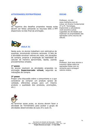 Secretaria de Estado da Educação – SEE/SP
FDE – Fundação para o Desenvolvimento da Educação - DTI – GIP
Projeto Números em Ação – 1ª Fase 2005
74
ATIVIDADES/ESTRATÉGIAS DICAS
Os registros dos desafios propostos nessas aulas
devem ser feitos utilizando os recursos DOC e PPT
disponíveis na tela final da animação.
Professor, no site
www.mathema.com.br
(clicar em Ensino Fundamental
1ª a 4ª, Tecnologia,
Explorando a calculadora)
você encontra outras
sugestões de atividades que
exploram as propriedades das
operações como recurso de
cálculo.
AULA 31
Nesta aula, os alunos trabalham com estimativa de
quantias, envolvendo números racionais. O fato de
a atividade envolver valores em reais, em situações
de compra, propicia a ampliação da habilidade de
calcular de maneira aproximada, rápida, usando
procedimentos simples.
1º passo
Os alunos resolvem as atividades propostas na
animação Supermercado virtual, seguindo as
indicações de compra.
2º passo
Propor uma discussão sobre o consumismo e o que
considerar ao comprar um produto (prazo de
validade, diferentes preços para um mesmo
produto x qualidade dos produtos, promoções,
etc.)
Ao terminar essas aulas, os alunos devem fazer a
atividade do Termômetro para avaliar o grupo de
atividades desenvolvidas da aula 24 a aula 31.
Geral
Professor, leve seus alunos a
trocarem idéias sobre as
operações feitas com os
centavos para conseguir
valores exatos.
 