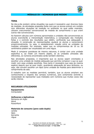 Secretaria de Estado da Educação – SEE/SP
FDE – Fundação para o Desenvolvimento da Educação - DTI – GIP
Projeto Números em Ação – 1ª Fase 2005
75
MÓDULO IV – NÚMEROS QUE MEDEM
TEMA
No dia-a-dia existem várias situações nas quais é necessário usar diversos tipos
de medidas. As atividades propostas farão com que os alunos entrem em contato
com diferentes situações de medição no ambiente no qual estão inseridos,
utilizem instrumentos convencionais de medida de comprimento e que criem
outros não-convencionais.
Ao fazerem cálculos com números aproximados e unidades não-convencionais os
alunos exercitarão a interpretação matemática, a comparação das medições
feitas e o controle dos resultados que obtêm, verificando sua adequação à
situação. A construção de representações ajudará os alunos a raciocinarem
proporcionalmente, ou seja, a estabelecerem relação entre as unidades de
medidas utilizadas. Por exemplo, saber que os comprimentos de 10 ou 30
centímetros podem ser visualizados em uma régua.
Medir é comparar grandezas de mesma natureza, é contar com uma unidade
específica e, ao medir um mesmo objeto, se as unidades utilizadas são
diferentes, os números encontrados serão também distintos.
Nas atividades propostas, é importante que os alunos sejam orientados a
escolher uma unidade de medida adequada que permita comparar o que se quer
medir com essa unidade escolhida. Para tanto é necessário que seja da mesma
espécie daquilo que se quer medir, guardando adequação de seus atributos, ou
seja, não convém escolher um lápis como unidade de medida para determinar o
comprimento da sala.
O trabalho com as medidas permitirá, também, que os alunos ampliem seu
conhecimento a respeito dos campos numéricos, pois certamente sentirão a
necessidade de representar suas medições com números que muitas vezes não
serão inteiros.
RECURSOS UTILIZADOS
Equipamento
Computador
Softwares e Aplicativos
Números em Ação
Word
PowerPoint
Materiais de consumo (para cada dupla)
caneta
lápis
borracha
régua
 