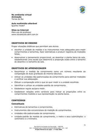 Secretaria de Estado da Educação – SEE/SP
FDE – Fundação para o Desenvolvimento da Educação - DTI – GIP
Projeto Números em Ação – 1ª Fase 2005
76
No ambiente virtual
Animação
Terras do Rei
Aula multimídia alterável
Quanto mede?
Sites na Internet
Para uso do professor
www.novaescola.abril.com.br
OBJETIVOS DE ENSINO
Propor situações didáticas que permitam aos alunos
• escolher a unidade de medida e os instrumentos mais adequados para medir
comprimentos e tamanhos, fazer estimativas e produzir registros de medições
feitas;
• desenvolver o pensamento proporcional, ao desenhar a planta baixa da sala,
estabelecendo uma escala que determina a proporção exata entre o tamanho
do desenho e o tamanho da sala.
OBJETIVOS DE APRENDIZAGEM
• Reconhecer a medida de comprimento como um número resultante da
comparação de duas grandezas de mesma natureza.
• Utilizar as unidades não-padronizadas de comprimento para estimar medições
e verificar sua adequação.
• Efetuar a comparação entre o que se quer medir e a unidade escolhida.
• Identificar e utilizar as unidades-padrão de comprimento.
• Estabelecer regras ao/para medir.
• Estabelecer relações entre variáveis para indicar as proporções entre os
comprimentos medidos e sua representação na planta baixa.
CONTEÚDOS
Conceituais
• Estimativas de tamanhos e comprimentos.
• Instrumentos não-convencionais de medição de comprimentos.
• Unidades não-padronizadas de comprimento.
• Unidade-padrão de medida de comprimento, o metro e seus submúltiplos: o
centímetro e o milímetro.
 