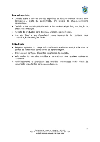 Secretaria de Estado da Educação – SEE/SP
FDE – Fundação para o Desenvolvimento da Educação - DTI – GIP
Projeto Números em Ação – 1ª Fase 2005
77
Procedimentais
• Decisão sobre o uso de um tipo específico de cálculo (mental, escrito, com
calculadora), exato ou aproximado, em função da situação-problema
apresentada.
• Decisão sobre uso de procedimento e instrumento específico, em função da
precisão da medição.
• Revisão de produções para detectar, analisar e corrigir erros.
• Uso do Word e do PowerPoint como ferramenta de registros para
comunicação de medições feitas.
Atitudinais
• Respeito à palavra do colega, valorização do trabalho em equipe e da troca de
pontos de vista/idéias como fontes de aprendizagem.
• Interesse em conhecer diferentes estratégias de medição.
• Valorização do uso das medidas e estimativas para resolver problemas
cotidianos.
• Reconhecimento e valorização dos recursos tecnológicos como fontes de
informação importantes para a aprendizagem.
 