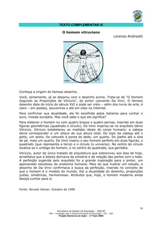 Secretaria de Estado da Educação – SEE/SP
FDE – Fundação para o Desenvolvimento da Educação - DTI – GIP
Projeto Números em Ação – 1ª Fase 2005
78
TEXTO COMPLEMENTAR IX
O homem vitruviano
Lorenzo Andreotti
Conheça a origem do famoso desenho.
Você, certamente, já se deparou com o desenho acima. Trata-se de “O Homem
Segundo as Proporções de Vitrúvio”, do pintor Leonardo Da Vinci. O famoso
desenho data do início do século XVI e pode ser visto – além dos livros de arte, é
claro – em postais, souvenires e até em sites na Internet.
Para confirmar sua atualidade, ele foi escolhido pelos italianos para cunhar o
euro, moeda européia. Mas você sabe o que ele significa?
Para elaborar o homem nu com quatro braços e quatro pernas, inserido em duas
figuras geométricas (quadrado e círculo), Da Vinci inspirou-se no arquiteto latino
Vitrúvio. Vitrúvio estabeleceu as medidas ideais do corpo humano: a cabeça
devia corresponder a um oitavo de sua altura total. Do topo da cabeça até o
peito, um sexto. Do cotovelo à ponta do dedo, um quarto. Do joelho até a sola
do pé, mais um quarto. Da Vinci inseriu o seu homem perfeito em duas figuras, o
quadrado (que representa a terra) e o círculo (o universo). No centro do círculo
localiza-se o umbigo do homem, e no centro do quadrado, sua genitália.
Vitrúvio, autor do único tratado de arquitetura que sobreviveu aos dias de hoje,
acreditava que a beleza derivava da simetria e da relação das partes com o todo.
A perfeição sugerida pelo arquiteto foi a grande inspiração para o pintor, um
apaixonado estudioso da anatomia humana. Mais do que ilustrar um estudo, o
desenho de Da Vinci confirmava a busca da perfeição, inserido no conceito de
que o homem é o modelo do mundo. Daí a atualidade do desenho, proporções
justas, simétricas, harmoniosas. Atributos que, hoje, o homem moderno ainda
deseja cunhar para si.
Fonte: Revista Vencer. Outubro de 1999
 