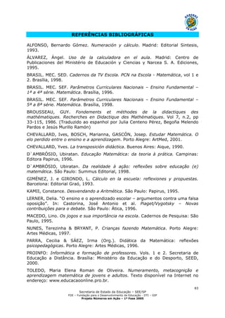 Secretaria de Estado da Educação – SEE/SP
FDE – Fundação para o Desenvolvimento da Educação - DTI – GIP
Projeto Números em Ação – 1ª Fase 2005
83
REFERÊNCIAS BIBLIOGRÁFICAS
ALFONSO, Bernardo Gómez. Numeración y cálculo. Madrid: Editorial Sintesis,
1993.
ÁLVAREZ, Ángel. Uso de la calculadora en el aula. Madrid: Centro de
Publicaciones del Ministério de Educación y Ciencias y Narcea S. A. Ediciones,
1995.
BRASIL. MEC. SED. Cadernos da TV Escola. PCN na Escola - Matemática, vol 1 e
2. Brasília, 1998.
BRASIL. MEC. SEF. Parâmetros Curriculares Nacionais – Ensino Fundamental –
1ª a 4ª série. Matemática. Brasília, 1996.
BRASIL. MEC. SEF. Parâmetros Curriculares Nacionais – Ensino Fundamental –
5ª a 8ª série. Matemática. Brasília, 1998.
BROUSSEAU, GUY. Fondements et méthodes de la didactiques des
mathématiques. Recherches en Didactique des Mathématiques. Vol 7, n.2, pp
33-115, 1986. (Traduzido ao espanhol por Julia Centeno Pérez, Begoña Melendo
Pardos e Jesús Murillo Ramón)
CHEVALLARD, Ives, BOSCH, Marianna, GASCÓN, Josep. Estudar Matemática. O
elo perdido entre o ensino e a aprendizagem. Porto Alegre: ArtMed, 2001.
CHEVALLARD, Yves. La transposición didáctica. Buenos Aires: Aique, 1990.
D`AMBRÓSIO, Ubiratan. Educação Matemática: da teoria à prática. Campinas:
Editora Papirus, 1996.
D`AMBRÓSIO, Ubiratan. Da realidade à ação: reflexões sobre educação (e)
matemática. São Paulo: Summus Editorial, 1998.
GIMÉNEZ, J. e GIRONDO, L. Cálculo en la escuela: reflexiones y propuestas.
Barcelona: Editorial Graó, 1993.
KAMII, Constance. Desvendando a Aritmética. São Paulo: Papirus, 1995.
LERNER, Delia. “O ensino e o aprendizado escolar – argumentos contra uma falsa
oposição”. In: Castorina, José Antonio et al. Piaget/Vygotsky – Novas
contribuições para o debate. São Paulo: Ática, 1996.
MACEDO, Lino. Os jogos e sua importância na escola. Cadernos de Pesquisa: São
Paulo, 1995.
NUNES, Terezinha & BRYANT, P. Crianças fazendo Matemática. Porto Alegre:
Artes Médicas, 1997.
PARRA, Cecilia & SÁEZ, Irma (Org.). Didática da Matemática: reflexões
psicopedagógicas. Porto Alegre: Artes Médicas, 1996.
PROINFO: Informática e formação de professores. Vols. 1 e 2. Secretaria de
Educação a Distância. Brasília: Ministério da Educação e do Desporto, SEED,
2000.
TOLEDO, Maria Elena Roman de Oliveira. Numeramento, metacognição e
aprendizagem matemática de jovens e adultos. Texto disponível na Internet no
endereço: www.educacaoonline.pro.br.
 