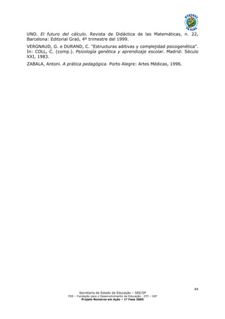 Secretaria de Estado da Educação – SEE/SP
FDE – Fundação para o Desenvolvimento da Educação - DTI – GIP
Projeto Números em Ação – 1ª Fase 2005
84
UNO. El futuro del cálculo. Revista de Didáctica de las Matemáticas, n. 22,
Barcelona: Editorial Graó, 4º trimestre del 1999.
VERGNAUD, G. e DURAND, C. "Estructuras aditivas y complejidad psicogenética".
In: COLL, C. (comp.). Psicología genética y aprendizaje escolar. Madrid: Século
XXI, 1983.
ZABALA, Antoni. A prática pedagógica. Porto Alegre: Artes Médicas, 1996.
 