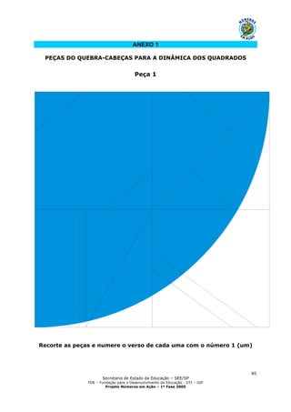 Secretaria de Estado da Educação – SEE/SP
FDE – Fundação para o Desenvolvimento da Educação - DTI – GIP
Projeto Números em Ação – 1ª Fase 2005
85
ANEXO 1
PEÇAS DO QUEBRA-CABEÇAS PARA A DINÂMICA DOS QUADRADOS
Peça 1
Recorte as peças e numere o verso de cada uma com o número 1 (um)
 