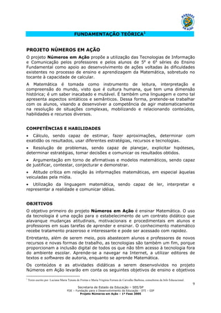 Secretaria de Estado da Educação – SEE/SP
FDE – Fundação para o Desenvolvimento da Educação - DTI – GIP
Projeto Números em Ação – 1ª Fase 2005
9
FUNDAMENTAÇÃO TEÓRICA1
PROJETO NÚMEROS EM AÇÃO
O projeto Números em Ação propõe a utilização das Tecnologias de Informação
e Comunicação pelos professores e pelos alunos de 5a
e 6a
séries do Ensino
Fundamental como apoio ao desenvolvimento de ações voltadas às dificuldades
existentes no processo de ensino e aprendizagem da Matemática, sobretudo no
tocante à capacidade de calcular.
A Matemática é tomada como instrumento de leitura, interpretação e
compreensão do mundo, visto que é cultura humana, que tem uma dimensão
histórica; é um saber inacabado e mutável. É também uma linguagem e como tal
apresenta aspectos sintáticos e semânticos. Dessa forma, pretende-se trabalhar
com os alunos, visando a desenvolver a competência de agir matematicamente
na resolução de situações complexas, mobilizando e relacionando conteúdos,
habilidades e recursos diversos.
COMPETÊNCIAS E HABILIDADES
• Cálculo, sendo capaz de estimar, fazer aproximações, determinar com
exatidão os resultados, usar diferentes estratégias, recursos e tecnologias.
• Resolução de problemas, sendo capaz de planejar, explicitar hipóteses,
determinar estratégias, tomar decisões e comunicar os resultados obtidos.
• Argumentação em torno de afirmativas e modelos matemáticos, sendo capaz
de justificar, contestar, conjecturar e demonstrar.
• Atitude crítica em relação às informações matemáticas, em especial àquelas
veiculadas pela mídia.
• Utilização da linguagem matemática, sendo capaz de ler, interpretar e
representar a realidade e comunicar idéias.
OBJETIVOS
O objetivo primeiro do projeto Números em Ação é ensinar Matemática. O uso
da tecnologia é uma opção para o estabelecimento de um contrato didático que
alavanque mudanças atitudinais, motivacionais e procedimentais em alunos e
professores em suas tarefas de aprender e ensinar. O conhecimento matemático
recebe tratamento prazeroso e interessante e pode ser acessado com rapidez.
Entretanto, além de serem meio, pois abastecem alunos e professores de novos
recursos e novas formas de trabalho, as tecnologias são também um fim, porque
proporcionam a inclusão digital de todos os que não têm acesso à tecnologia fora
do ambiente escolar. Aprende-se a navegar na Internet, a utilizar editores de
textos e softwares de autoria, enquanto se aprende Matemática.
Os conteúdos e as atividades didáticas a serem desenvolvidos no projeto
Números em Ação levarão em conta os seguintes objetivos de ensino e objetivos
1
Texto escrito por Luciana Maria Tenuta de Freitas e Maria Virgínia Ferrara de Carvalho Barbosa, consultoras da Info Educacional.
 