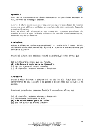 Secretaria de Estado da Educação – SEE/SP
FDE – Fundação para o Desenvolvimento da Educação - DTI – GIP
Projeto Números em Ação – 1ª Fase 2005
94
Questão 6
D3 – Utilizar procedimentos de cálculo mental exato ou aproximado, estimado ou
não, por meio de estratégias pessoais.
Acerto: O aluno demonstrou ser capaz de comparar grandezas de mesma
natureza, que utilizam unidades de medida não-convencionais, fazendo
uso de estimativa.
Erro: O aluno não demonstrou ser capaz de comparar grandezas de
mesma natureza, que utilizam unidades de medida não-convencionais,
fazendo uso de estimativa.
Avaliação A
Renato e Alexandre mediram o comprimento do quarto onde dormem. Renato
disse que o comprimento do quarto equivale a 15 passos e Alexandre disse que
equivale a 20 passos.
Quanto ao tamanho dos passos de Renato e Alexandre, podemos afirmar que
(a) o de Alexandre é maior que o de Renato.
(b) o de Renato é maior que o de Alexandre.
(c) eles têm o passo do mesmo tamanho.
(d) não é possível comparar o tamanho dos passos.
Avaliação B
Daniel e Artur mediram o comprimento da sala de aula. Artur disse que o
comprimento da sala equivale a 25 passos e Daniel disse que equivale a 30
passos.
Quanto ao tamanho dos passos de Daniel e Artur, podemos afirmar que
(a) não é possível comparar o tamanho dos passos.
(b) o de Daniel é maior que o de Artur.
(c) o de Artur é maior que o de Daniel.
(d) eles têm o passo do mesmo tamanho.
 