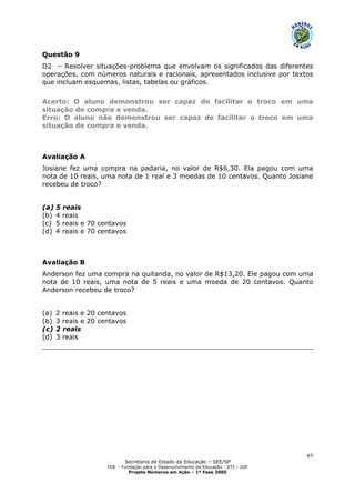 Secretaria de Estado da Educação – SEE/SP
FDE – Fundação para o Desenvolvimento da Educação - DTI – GIP
Projeto Números em Ação – 1ª Fase 2005
97
Questão 9
D2 – Resolver situações-problema que envolvam os significados das diferentes
operações, com números naturais e racionais, apresentados inclusive por textos
que incluam esquemas, listas, tabelas ou gráficos.
Acerto: O aluno demonstrou ser capaz de facilitar o troco em uma
situação de compra e venda.
Erro: O aluno não demonstrou ser capaz de facilitar o troco em uma
situação de compra e venda.
Avaliação A
Josiane fez uma compra na padaria, no valor de R$6,30. Ela pagou com uma
nota de 10 reais, uma nota de 1 real e 3 moedas de 10 centavos. Quanto Josiane
recebeu de troco?
(a) 5 reais
(b) 4 reais
(c) 5 reais e 70 centavos
(d) 4 reais e 70 centavos
Avaliação B
Anderson fez uma compra na quitanda, no valor de R$13,20. Ele pagou com uma
nota de 10 reais, uma nota de 5 reais e uma moeda de 20 centavos. Quanto
Anderson recebeu de troco?
(a) 2 reais e 20 centavos
(b) 3 reais e 20 centavos
(c) 2 reais
(d) 3 reais
 