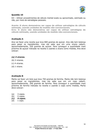Secretaria de Estado da Educação – SEE/SP
FDE – Fundação para o Desenvolvimento da Educação - DTI – GIP
Projeto Números em Ação – 1ª Fase 2005
98
Questão 10
D3 – Utilizar procedimentos de cálculo mental exato ou aproximado, estimado ou
não, por meio de estratégias pessoais.
Acerto: O aluno demonstrou ser capaz de utilizar estratégias de cálculo
estimado, usando unidades de medida não-convencionais.
Erro: O aluno não demonstrou ser capaz de utilizar estratégias de
cálculo estimado, usando unidades de medida não-convencionais.
Avaliação A
Ana vai fazer uma receita que leva 800 gramas de açúcar. Ana não tem balança
para pesar os ingredientes, mas ela sabe que em uma xícara cabem,
aproximadamente, 250 gramas de açúcar. Para conseguir a quantidade mais
próxima de açúcar indicada na receita e usando a xícara como medida, Ana deve
colocar:
(a) 3 xícaras.
(b) 2 xícaras.
(c) 4 xícaras.
(d) 1 xícara.
Avaliação B
Marta vai fazer um bolo que leva 750 gramas de farinha. Marta não tem balança
para pesar os ingredientes, mas ela sabe que em um copo cabem,
aproximadamente, 200 gramas de farinha. Para conseguir a quantidade mais
próxima de farinha indicada na receita e usando o copo como medida, Marta
deve colocar:
(a) 3 copos.
(b) 2 copos.
(c) 4 copos.
(d) 1 copo.
 