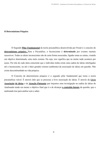NUMINON – Instituto de Estudos Psicanalíticos e Ciências da Mente
9
O Determinismo Psíquico
O Segundo Pilar Fundamental da teoria psicanalítica desenvolvida por Freud é o conceito do
determinismo psíquico. Para a Psicanálise, o Inconsciente é determinado por eventos mentais
sucessivos. Todas as ideias inconscientes são de certa forma associadas, ligadas umas as outras, visando
um objetivo determinado, uma meta comum. Ou seja, isso significa que na mente nada acontece por
acaso. Por trás de cada ideia consciente que o individuo tenha existe uma cadeia de ideias interligadas
até o inconsciente, ou até o fator gerador externo (ambiente) da associação de ideias em questão. Não
existe descontinuidade na vida psíquica.
O Conceito de determinismo psíquico é o segundo pilar fundamental que torna a teoria
psicanalítica viável. É através dele que se processa a livre associação de ideias. É através da Livre
Associação de ideias e da Atenção Flutuante que traçamos uma investigação na cadeia de ideias do
Analisando tendo em mente o objetivo final que é o de alcançar o conteúdo latente da questão, que o
analisando traz para análise sem o saber.
 