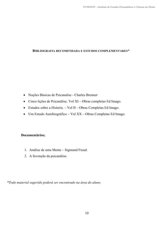 NUMINON – Instituto de Estudos Psicanalíticos e Ciências da Mente
10
BIBLIOGRAFIA RECOMENDADA E ESTUDOS COMPLEMENTARES*
 Noções Básicas de Psicanalise - Charles Brenner
 Cinco lições de Psicanálise. Vol XI – Obras completas Ed Imago.
 Estudos sobre a Histeria. – Vol II – Obras Completas Ed Imago.
 Um Estudo Autobiográfico – Vol XX – Obras Completas Ed Imago.
Documentários;
1. Análise de uma Mente – Sigmund Freud.
2. A Invenção da psicanálise.
*Todo material sugerido poderá ser encontrado na área do aluno.
 