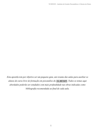 NUMINON – Instituto de Estudos Psicanalíticos e Ciências da Mente
1
Esta apostila tem por objetivo ser um pequeno guia, um resumo das aulas para auxiliar os
alunos do curso livre de formação em psicanálise do NUMINON. Todos os temas aqui
abordados poderão ser estudados com mais profundidade nas obras indicadas como
bibliografia recomendada ao final de cada aula.
 