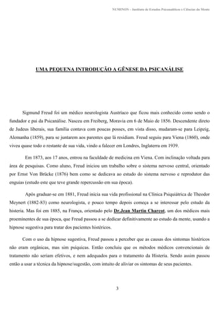 NUMINON – Instituto de Estudos Psicanalíticos e Ciências da Mente
3
UMA PEQUENA INTRODUÇÃO A GÊNESE DA PSICANÁLISE
Sigmund Freud foi um médico neurologista Austríaco que ficou mais conhecido como sendo o
fundador e pai da Psicanálise. Nasceu em Freiberg, Moravia em 6 de Maio de 1856. Descendente direto
de Judeus liberais, sua família contava com poucas posses, em vista disso, mudaram-se para Leipzig,
Alemanha (1859), para se juntarem aos parentes que lá residiam. Freud seguiu para Viena (1860), onde
viveu quase todo o restante de sua vida, vindo a falecer em Londres, Inglaterra em 1939.
Em 1873, aos 17 anos, entrou na faculdade de medicina em Viena. Com inclinação voltada para
área de pesquisas. Como aluno, Freud iniciou um trabalho sobre o sistema nervoso central, orientado
por Ernst Von Brücke (1876) bem como se dedicava ao estudo do sistema nervoso e reprodutor das
enguias (estudo este que teve grande repercussão em sua época).
Após graduar-se em 1881, Freud inicia sua vida profissional na Clínica Psiquiátrica de Theodor
Meynert (1882-83) como neurologista, e pouco tempo depois começa a se interessar pelo estudo da
histeria. Mas foi em 1885, na França, orientado pelo Dr.Jean Martin Charcot, um dos médicos mais
proeminentes de sua época, que Freud passou a se dedicar definitivamente ao estudo da mente, usando a
hipnose sugestiva para tratar dos pacientes histéricos.
Com o uso da hipnose sugestiva, Freud passou a perceber que as causas dos sintomas histéricos
não eram orgânicas, mas sim psíquicas. Então concluiu que os métodos médicos convencionais de
tratamento não seriam efetivos, e nem adequados para o tratamento da Histeria. Sendo assim passou
então a usar a técnica da hipnose/sugestão, com intuito de aliviar os sintomas de seus pacientes.
 