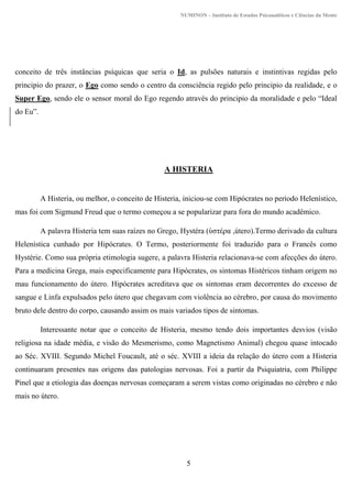 NUMINON – Instituto de Estudos Psicanalíticos e Ciências da Mente
5
conceito de três instâncias psíquicas que seria o Id, as pulsões naturais e instintivas regidas pelo
principio do prazer, o Ego como sendo o centro da consciência regido pelo principio da realidade, e o
Super Ego, sendo ele o sensor moral do Ego regendo através do principio da moralidade e pelo “Ideal
do Eu”.
A HISTERIA
A Histeria, ou melhor, o conceito de Histeria, iniciou-se com Hipócrates no período Helenístico,
mas foi com Sigmund Freud que o termo começou a se popularizar para fora do mundo acadêmico.
A palavra Histeria tem suas raízes no Grego, Hystéra (ὑστέρα ,útero).Termo derivado da cultura
Helenística cunhado por Hipócrates. O Termo, posteriormente foi traduzido para o Francês como
Hystérie. Como sua própria etimologia sugere, a palavra Histeria relacionava-se com afecções do útero.
Para a medicina Grega, mais especificamente para Hipócrates, os sintomas Histéricos tinham origem no
mau funcionamento do útero. Hipócrates acreditava que os sintomas eram decorrentes do excesso de
sangue e Linfa expulsados pelo útero que chegavam com violência ao cérebro, por causa do movimento
bruto dele dentro do corpo, causando assim os mais variados tipos de sintomas.
Interessante notar que o conceito de Histeria, mesmo tendo dois importantes desvios (visão
religiosa na idade média, e visão do Mesmerismo, como Magnetismo Animal) chegou quase intocado
ao Séc. XVIII. Segundo Michel Foucault, até o séc. XVIII a ideia da relação do útero com a Histeria
continuaram presentes nas origens das patologias nervosas. Foi a partir da Psiquiatria, com Philippe
Pinel que a etiologia das doenças nervosas começaram a serem vistas como originadas no cérebro e não
mais no útero.
 