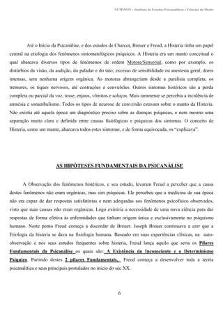NUMINON – Instituto de Estudos Psicanalíticos e Ciências da Mente
6
Até o Início da Psicanálise, e dos estudos de Charcot, Breuer e Freud, a Histeria tinha um papel
central na etiologia dos fenômenos sintomatológicos psíquicos. A Histeria era um manto conceitual o
qual abarcava diversos tipos de fenômenos de ordem Motora/Sensorial, como por exemplo, os
distúrbios da visão, da audição, do paladar e do tato; excesso de sensibilidade ou anestesia geral; dores
intensas, sem nenhuma origem orgânica. As motoras abrangeriam desde a paralisia completa, os
tremores, os tiques nervosos, até contrações e convulsões. Outros sintomas histéricos são a perda
completa ou parcial da voz, tosse, enjoos, vômitos e soluços. Mais raramente se percebia a incidência de
amnésia e sonambulismo. Todos os tipos de neurose de conversão estavam sobre o manto da Histeria.
Não existia até aquela época um diagnóstico preciso sobre as doenças psíquicas, e nem mesmo uma
separação muito clara e definida entre causas fisiológicas e psíquicas dos sintomas. O conceito de
Histeria, como um manto, abarcava todos estes sintomas, e de forma equivocada, os “explicava”.
AS HIPÓTESES FUNDAMENTAIS DA PSICANÀLISE
A Observação dos fenômenos histéricos, e seu estudo, levaram Freud a perceber que a causa
destes fenômenos não eram orgânicas, mas sim psíquicas. Ele percebeu que a medicina de sua época
não era capaz de dar respostas satisfatórias e nem adequadas aos fenômenos psícofisico observados,
visto que suas causas não eram orgânicas. Logo existiria a necessidade de uma nova ciência para dar
respostas de forma efetiva às enfermidades que tinham origem única e exclusivamente no psiquismo
humano. Neste ponto Freud começa a discordar de Breuer. Joseph Breuer continuava a crer que a
Etiologia da histeria se dava na fisiologia humana. Baseado em suas experiências clínicas, na auto-
observação e nos seus estudos frequentes sobre histeria, Freud lança aquilo que seria os Pilares
Fundamentais da Psicanálise os quais são: A Existência do Inconsciente e o Determinismo
Psíquico. Partindo destes 2 pilares Fundamentais, Freud começa a desenvolver toda a teoria
psicanalítica e seus principais postulados no inicio do séc XX.
 