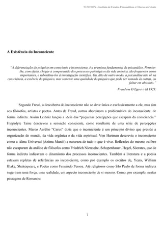 NUMINON – Instituto de Estudos Psicanalíticos e Ciências da Mente
7
A Existência do Inconsciente
“A diferenciação do psíquico em consciente e inconsciente, é a premissa fundamental da psicanálise. Permite-
lhe, com efeito, chegar a compreensão dos processos patológicos da vida anímica, tão frequentes como
importantes, e subordina-los à investigação cientifica. Ou, dito de outro modo, a psicanálise não vê na
consciência, a essência do psíquico, mas somente uma qualidade do psíquico que pode ser somada às outras, ou
faltar em absoluto.”
Freud em O Ego e o Id 1923.
Segundo Freud, a descoberta do inconsciente não se deve única e exclusivamente a ele, mas sim
aos filósofos, artistas e poetas. Antes de Freud, outros abordaram a problemática do inconsciente, de
forma indireta. Assim Leibniz lançou a ideia das “pequenas percepções que escapam da consciência.”
Hippolyte Taine descreveu a sensação consciente, como resultante de uma série de percepções
inconscientes. Marco Aurélio “Carus” dizia que o inconsciente é um principio divino que preside a
organização do mundo, da vida orgânica e da vida espiritual. Von Hartman descrevia o inconsciente
como a Alma Universal (Anima Mundi) a natureza de tudo o que é vivo. Reflexões do mesmo calibre
não escaparam da análise de filósofos como Friedrich Nietzsche, Schopenhauer, Hegel, Sócrates, que de
forma indireta indicavam o dinamismo dos processos inconscientes. Também a literatura e a poesia
estavam repletas de referências ao inconsciente, como por exemplo os escritos de, Yeats, William
Blake, Shakespeare, e Poetas como Fernando Pessoa. Até religiosos como São Paulo de forma indireta
sugeriram uma força, uma realidade, um aspecto inconsciente de si mesmo. Como, por exemplo, nestas
passagens de Romanos:
 