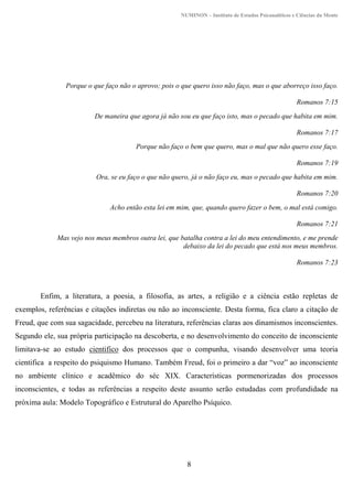 NUMINON – Instituto de Estudos Psicanalíticos e Ciências da Mente
8
Porque o que faço não o aprovo; pois o que quero isso não faço, mas o que aborreço isso faço.
Romanos 7:15
De maneira que agora já não sou eu que faço isto, mas o pecado que habita em mim.
Romanos 7:17
Porque não faço o bem que quero, mas o mal que não quero esse faço.
Romanos 7:19
Ora, se eu faço o que não quero, já o não faço eu, mas o pecado que habita em mim.
Romanos 7:20
Acho então esta lei em mim, que, quando quero fazer o bem, o mal está comigo.
Romanos 7:21
Mas vejo nos meus membros outra lei, que batalha contra a lei do meu entendimento, e me prende
debaixo da lei do pecado que está nos meus membros.
Romanos 7:23
Enfim, a literatura, a poesia, a filosofia, as artes, a religião e a ciência estão repletas de
exemplos, referências e citações indiretas ou não ao inconsciente. Desta forma, fica claro a citação de
Freud, que com sua sagacidade, percebeu na literatura, referências claras aos dinamismos inconscientes.
Segundo ele, sua própria participação na descoberta, e no desenvolvimento do conceito de inconsciente
limitava-se ao estudo cientifico dos processos que o compunha, visando desenvolver uma teoria
cientifica a respeito do psiquismo Humano. Também Freud, foi o primeiro a dar “voz” ao inconsciente
no ambiente clínico e acadêmico do séc XIX. Características pormenorizadas dos processos
inconscientes, e todas as referências a respeito deste assunto serão estudadas com profundidade na
próxima aula: Modelo Topográfico e Estrutural do Aparelho Psíquico.
 