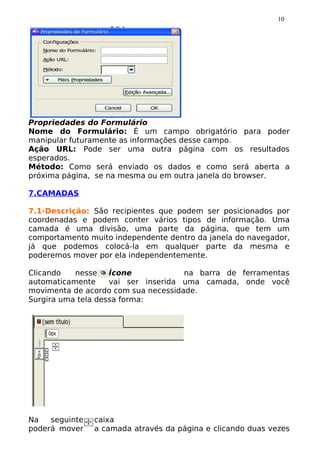 10




Propriedades do Formulário
Nome do Formulário: É um campo obrigatório para poder
manipular futuramente as informações desse campo.
Ação URL: Pode ser uma outra página com os resultados
esperados.
Método: Como será enviado os dados e como será aberta a
próxima página, se na mesma ou em outra janela do browser.

7.CAMADAS

7.1-Descrição: São recipientes que podem ser posicionados por
coordenadas e podem conter vários tipos de informação. Uma
camada é uma divisão, uma parte da página, que tem um
comportamento muito independente dentro da janela do navegador,
já que podemos colocá-la em qualquer parte da mesma e
poderemos mover por ela independentemente.

Clicando   nesse    Ícone            na barra de ferramentas
automaticamente     vai ser inserida uma camada, onde você
movimenta de acordo com sua necessidade.
Surgira uma tela dessa forma:




Na   seguinte   caixa
poderá mover    a camada através da página e clicando duas vezes
 