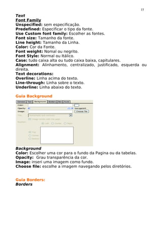 15
Text
Font Family
Unspecified: sem especificação.
Predefined: Especificar o tipo da fonte.
Use Custom font family: Escolher as fontes.
Font size: Tamanho da fonte.
Line height: Tamanho da Linha.
Color: Cor da Fonte.
Font weight: Nomal ou negrito.
Font Style: Normal ou Itálico.
Case: tudo caixa alta ou tudo caixa baixa, capitulares.
Alignment: Alinhamento, centralizado, justificado, esquerda ou
direita.
Text decorations:
Overline: Linha acima do texto.
Line-through: Linha sobre o texto.
Underline: Linha abaixo do texto.

Guia Background




Background
Color: Escolher uma cor para o fundo da Pagina ou da tabelas.
Opacity: Grau transparência da cor.
Image: inseri uma imagem como fundo.
Choose file: escolhe a imagem navegando pelos diretórios.


Guia Borders:
Borders
 
