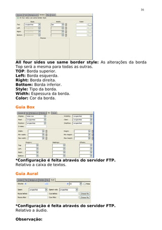 16




All four sides use same border style: As alterações da borda
Top será a mesma para todas as outras.
TOP: Borda superior.
Left: Borda esquerda.
Right: Borda direita.
Bottom: Borda inferior.
Style: Tipo da borda.
Width: Espessura da borda.
Color: Cor da borda.

Guia Box




*Configuração é feita através do servidor FTP.
Relativo a caixa de textos.

Guia Aural




*Configuração é feita através do servidor FTP.
Relativo a áudio.

Observação:
 