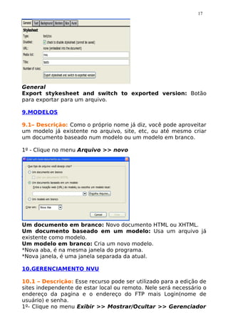 17




General
Export stykesheet and switch to exported version: Botão
para exportar para um arquivo.

9.MODELOS

9.1– Descrição: Como o próprio nome já diz, você pode aproveitar
um modelo já existente no arquivo, site, etc, ou até mesmo criar
um documento baseado num modelo ou um modelo em branco.

1º - Clique no menu Arquivo >> novo




Um documento em branco: Novo documento HTML ou XHTML.
Um documento baseado em um modelo: Usa um arquivo já
existente como modelo.
Um modelo em branco: Cria um novo modelo.
*Nova aba, é na mesma janela do programa.
*Nova janela, é uma janela separada da atual.

10.GERENCIAMENTO NVU

10.1 – Descrição: Esse recurso pode ser utilizado para a edição de
sites independente de estar local ou remoto. Nele será necessário o
endereço da pagina e o endereço do FTP mais Login(nome de
usuário) e senha.
1º- Clique no menu Exibir >> Mostrar/Ocultar >> Gerenciador
 