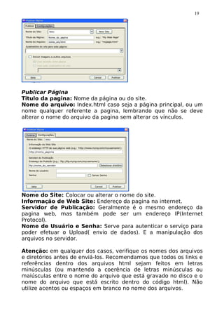 19




Publicar Página
Titulo da pagina: Nome da página ou do site.
Nome do arquivo: Index.html caso seja a página principal, ou um
nome qualquer referente a pagina, lembrando que não se deve
alterar o nome do arquivo da pagina sem alterar os vínculos.




Nome do Site: Colocar ou alterar o nome do site.
Informação de Web Site: Endereço da pagina na internet.
Servidor de Publicação: Geralmente é o mesmo endereço da
pagina web, mas também pode ser um endereço IP(Internet
Protocol).
Nome de Usuário e Senha: Serve para autenticar o serviço para
poder efetuar o Upload( envio de dados). E a manipulação dos
arquivos no servidor.

Atenção: em qualquer dos casos, verifique os nomes dos arquivos
e diretórios antes de enviá-los. Recomendamos que todos os links e
referências dentro dos arquivos html sejam feitos em letras
minúsculas (ou mantendo a coerência de letras minúsculas ou
maiúsculas entre o nome do arquivo que está gravado no disco e o
nome do arquivo que está escrito dentro do código html). Não
utilize acentos ou espaços em branco no nome dos arquivos.
 