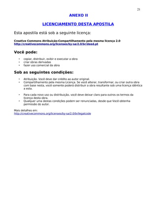 21
                                            ANEXO II

                      LICENCIAMENTO DESTA APOSTILA

Esta apostila está sob a seguinte licença:

Creative Commons Atribuição-Compartilhamento pela mesma licença 2.0
http://creativecommons.org/licenses/by-sa/2.0/br/deed.pt


Você pode:
   •   copiar, distribuir, exibir e executar a obra
   •   criar obras derivadas
   •   fazer uso comercial da obra

Sob as seguintes condições:
   •   Atribuição. Você deve dar crédito ao autor original.
   •   Compartilhamento pela mesma Licença. Se você alterar, transformar, ou criar outra obra
       com base nesta, você somente poderá distribuir a obra resultante sob uma licença idêntica
       a esta.

   •   Para cada novo uso ou distribuição, você deve deixar claro para outros os termos da
       licença desta obra.
   •   Qualquer uma destas condições podem ser renunciadas, desde que Você obtenha
       permissão do autor.

Mais detalhes em:
http://creativecommons.org/licenses/by-sa/2.0/br/legalcode
 