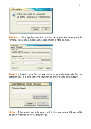 3




Publicar - Esta opção permite publicar a página em uma posição
remota. Para isso é necessário especificar o http do site.




Âncora - Inserir nova âncora ou editar as propriedades da âncora
selecionada, é o que você irá realizar ao clicar sobre esta opção.




Links - Esta opção permite que você insira um novo link ou edite
as propriedades do link selecionado.
 