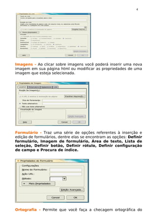 4




Imagens - Ao clicar sobre imagens você poderá inserir uma nova
imagem em sua página html ou modificar as propriedades de uma
imagem que esteja selecionada.




Formulário - Traz uma série de opções referentes à inserção e
edição de formulários, dentre elas se encontram as opções: Definir
formulário, Imagem de formulário, Área de texto, Lista de
seleção, Definir botão, Definir rótulo, Definir configuração
de campo e Procura de índice.




Ortografia - Permite que você faça a checagem ortográfica do
 