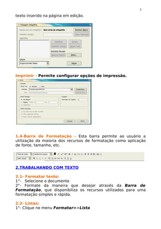 5
texto inserido na página em edição.




Imprimir - Permite configurar opções de impressão.




1.4-Barra de Formatação - Esta barra permite ao usuário a
utilização da maioria dos recursos de formatação como aplicação
de fonte, tamanho, etc.




2.TRABALHANDO COM TEXTO

2.1- Formatar texto:
1°- Selecione o documento
2°- Formate da maneira que desejar através da Barra de
Formatação, que disponibiliza os recursos utilizados para uma
formatação simples e rápida.

2.2- Listas:
1°- Clique no menu Formatar>>Lista
 