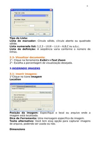 6




Tipo de Lista:
Lista de marcador: Círculo sólido, círculo aberto ou quadrado
sólido.
Lista numerada list: 1,2,3 – I,II,III – i,ii,iii – A,B,C ou a,b,c.
Lista de definição: A seqüência varia conforme o número de
linhas.

2.3- Visualizar documento:
1°- Clique na ferramenta Exibir>>Text Zoom
2°- Escolha a porcentagem de visualização desejada.

3.INSERINDO IMAGENS

3.1- Inserir imagens:
1°Clique no ícone Imagem
Location




Posição da imagem: Especifique o local ou arquivo onde a
imagem está localizada.
Dica de Ferramenta: Uma mensagem especifica da imagem.
Texto alternativo: Você tem essa opção para capturar imagens
de arquivo, podendo ser usada ou não.

Dimensions
 